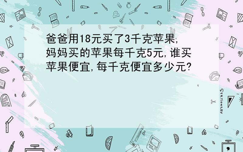 爸爸用18元买了3千克苹果,妈妈买的苹果每千克5元,谁买苹果便宜,每千克便宜多少元?