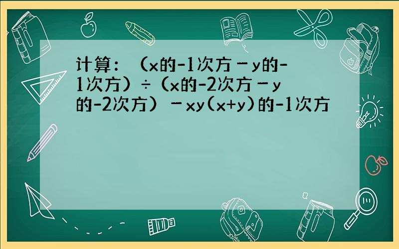 计算：（x的-1次方－y的-1次方）÷（x的-2次方－y的-2次方）－xy(x+y)的-1次方