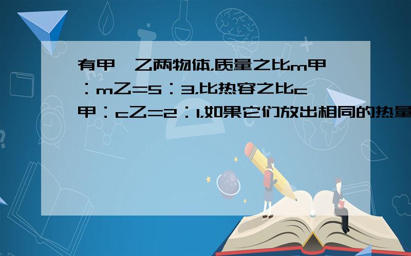 有甲、乙两物体，质量之比m甲：m乙=5：3，比热容之比c甲：c乙=2：1，如果它们放出相同的热量，则它们降低的温度之比△