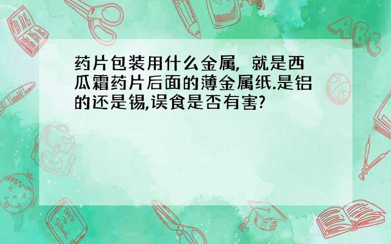 药片包装用什么金属,亅就是西瓜霜药片后面的薄金属纸.是铝的还是锡,误食是否有害?