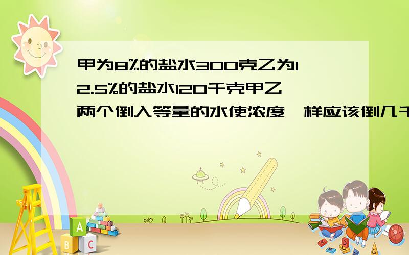 甲为8%的盐水300克乙为12.5%的盐水120千克甲乙两个倒入等量的水使浓度一样应该倒几千克水?