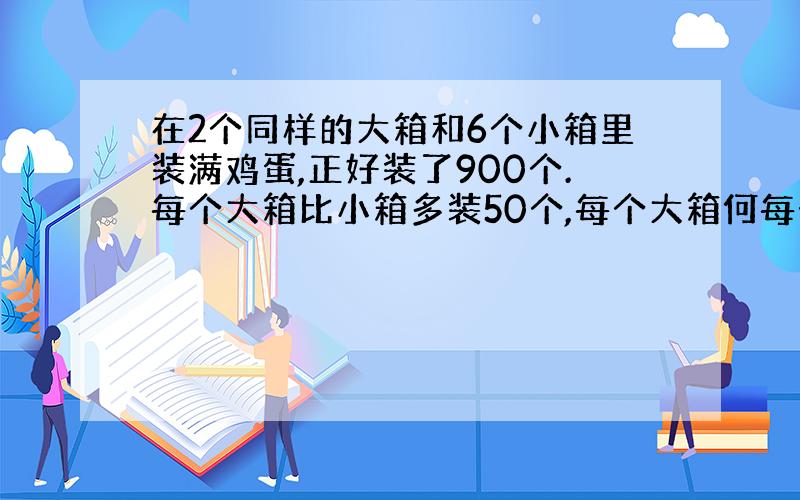 在2个同样的大箱和6个小箱里装满鸡蛋,正好装了900个.每个大箱比小箱多装50个,每个大箱何每个小箱各装多少个鸡蛋?