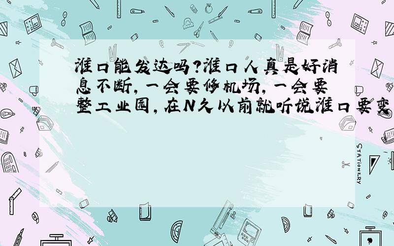 淮口能发达吗?淮口人真是好消息不断,一会要修机场,一会要整工业园,在N久以前就听说淮口要变,好象现在也没怎么样嘛,我觉得