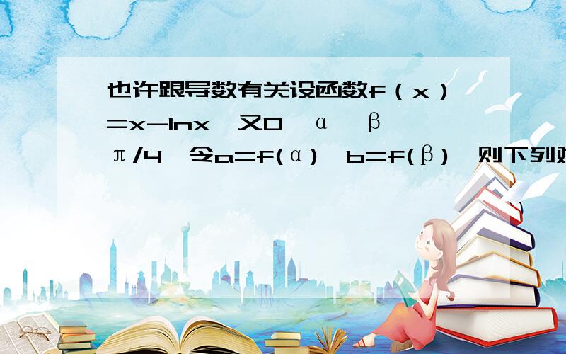 也许跟导数有关设函数f（x）=x-lnx,又0＜α＜β＜π/4,令a=f(α),b=f(β),则下列对的A a＜b B