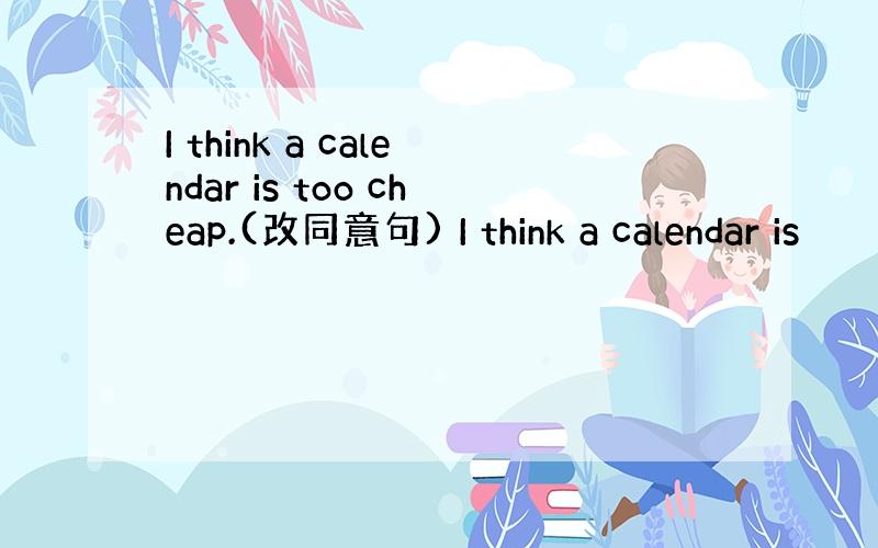 I think a calendar is too cheap.(改同意句) I think a calendar is