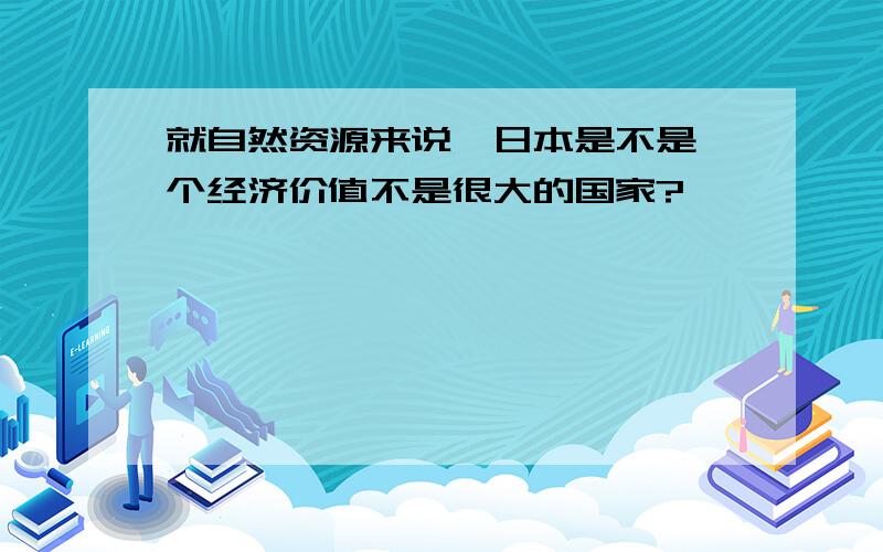 就自然资源来说,日本是不是一个经济价值不是很大的国家?