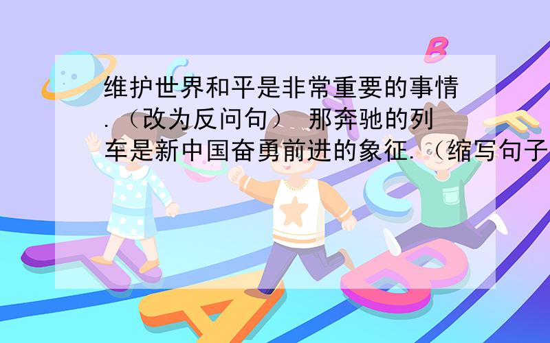 维护世界和平是非常重要的事情.（改为反问句） 那奔驰的列车是新中国奋勇前进的象征.（缩写句子）