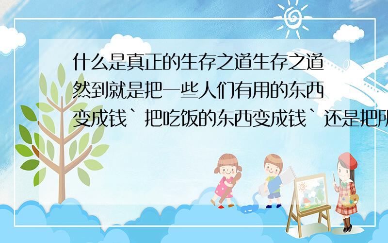 什么是真正的生存之道生存之道然到就是把一些人们有用的东西变成钱`把吃饭的东西变成钱`还是把所有的田地变成一条条宽敞的公路