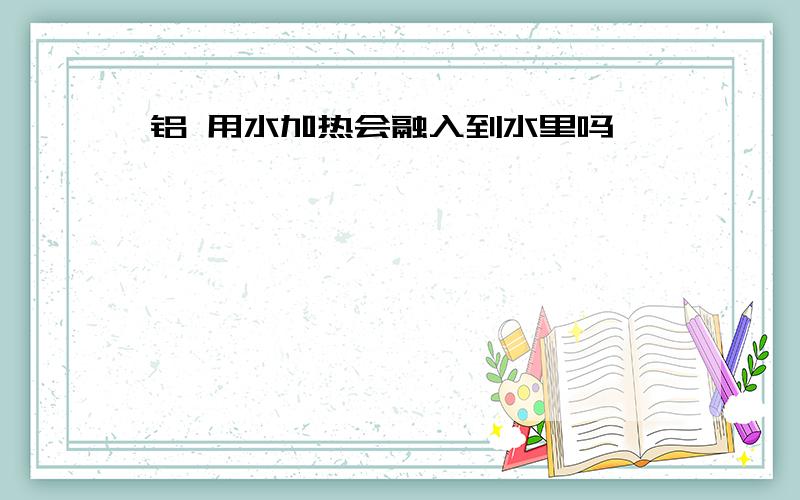 铝 用水加热会融入到水里吗