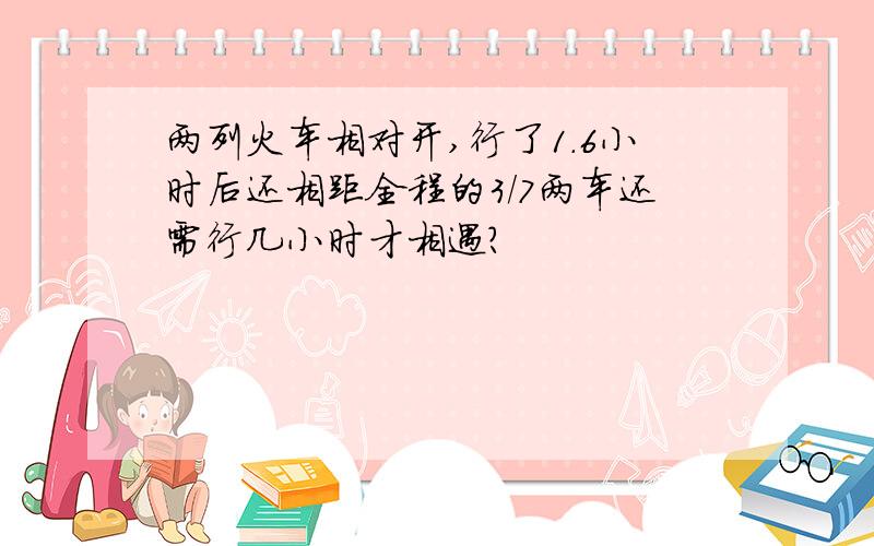 两列火车相对开,行了1.6小时后还相距全程的3/7两车还需行几小时才相遇?