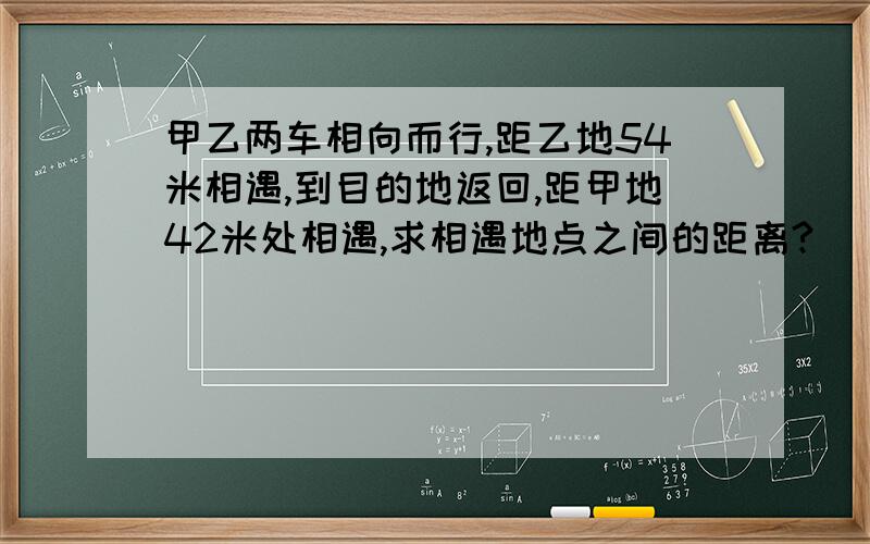 甲乙两车相向而行,距乙地54米相遇,到目的地返回,距甲地42米处相遇,求相遇地点之间的距离?