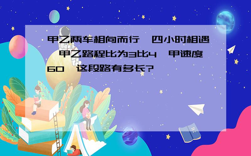 甲乙两车相向而行,四小时相遇,甲乙路程比为3比4,甲速度60,这段路有多长?