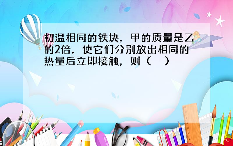 初温相同的铁块，甲的质量是乙的2倍，使它们分别放出相同的热量后立即接触，则（　　）