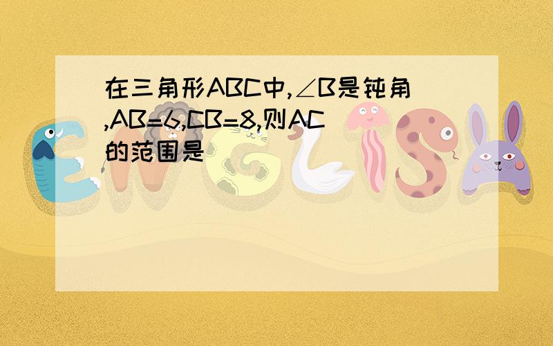 在三角形ABC中,∠B是钝角,AB=6,CB=8,则AC的范围是