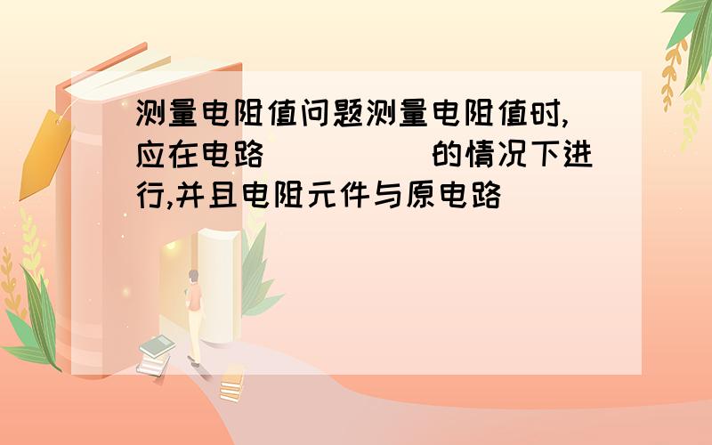 测量电阻值问题测量电阻值时,应在电路_____的情况下进行,并且电阻元件与原电路_______