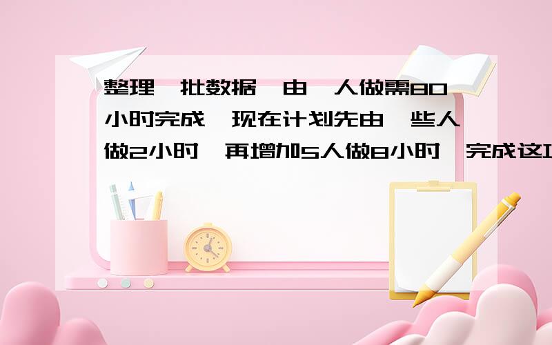 整理一批数据,由一人做需80小时完成,现在计划先由一些人做2小时,再增加5人做8小时,完成这项工作的3/4,怎样安排参与