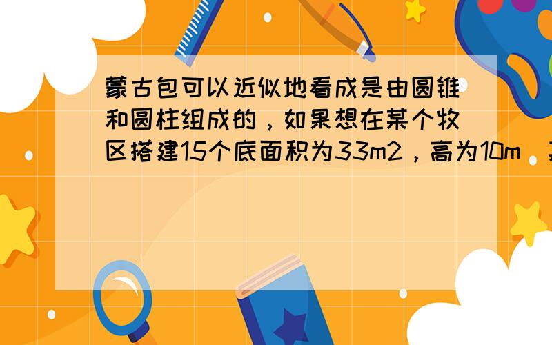 蒙古包可以近似地看成是由圆锥和圆柱组成的，如果想在某个牧区搭建15个底面积为33m2，高为10m（其中圆锥形顶子的高度为