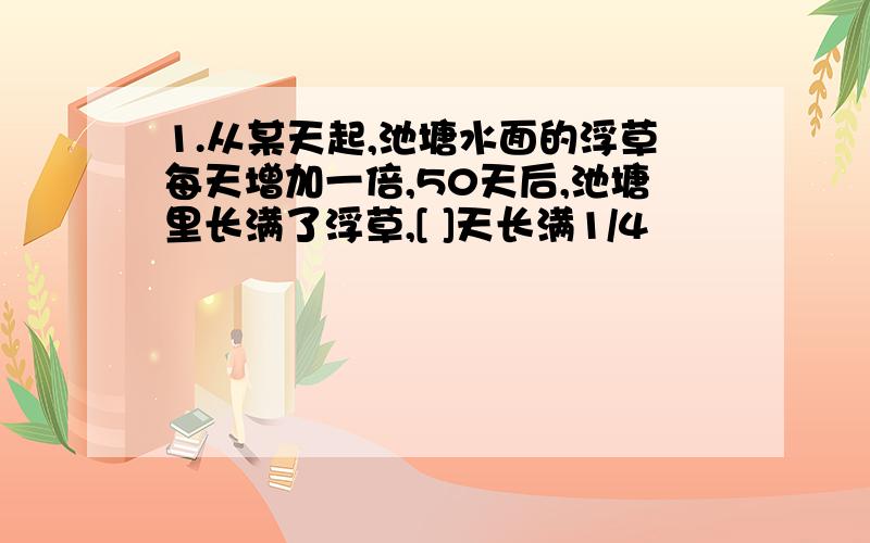 1.从某天起,池塘水面的浮草每天增加一倍,50天后,池塘里长满了浮草,[ ]天长满1/4