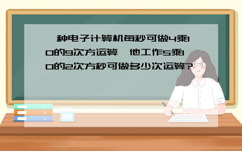 一种电子计算机每秒可做4乘10的9次方运算,他工作5乘10的2次方秒可做多少次运算?