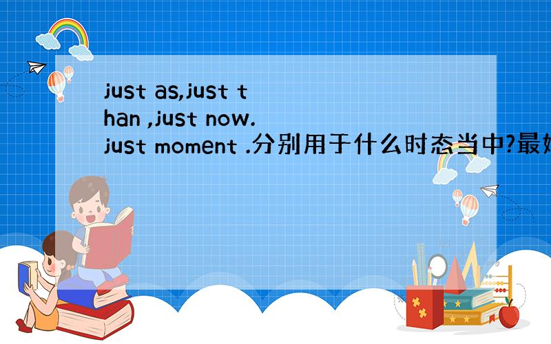 just as,just than ,just now.just moment .分别用于什么时态当中?最好能举例说明一