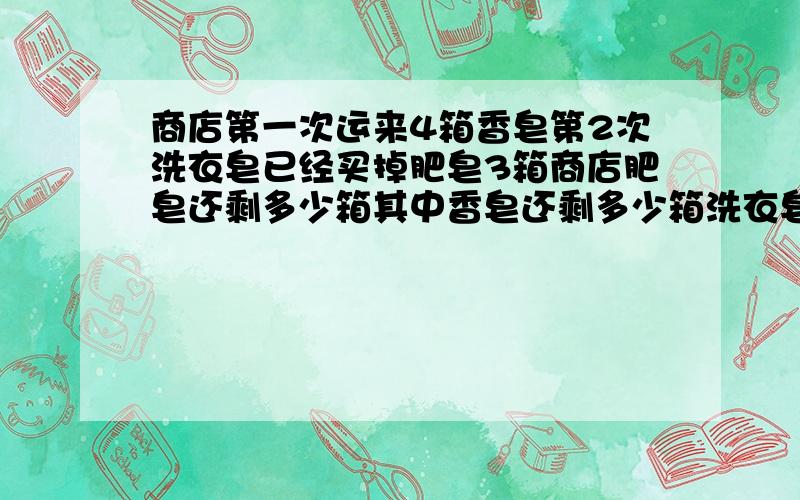 商店第一次运来4箱香皂第2次洗衣皂已经买掉肥皂3箱商店肥皂还剩多少箱其中香皂还剩多少箱洗衣皂还剩多少