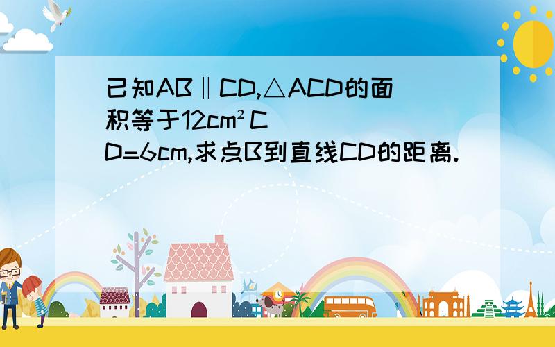 已知AB‖CD,△ACD的面积等于12cm²CD=6cm,求点B到直线CD的距离.