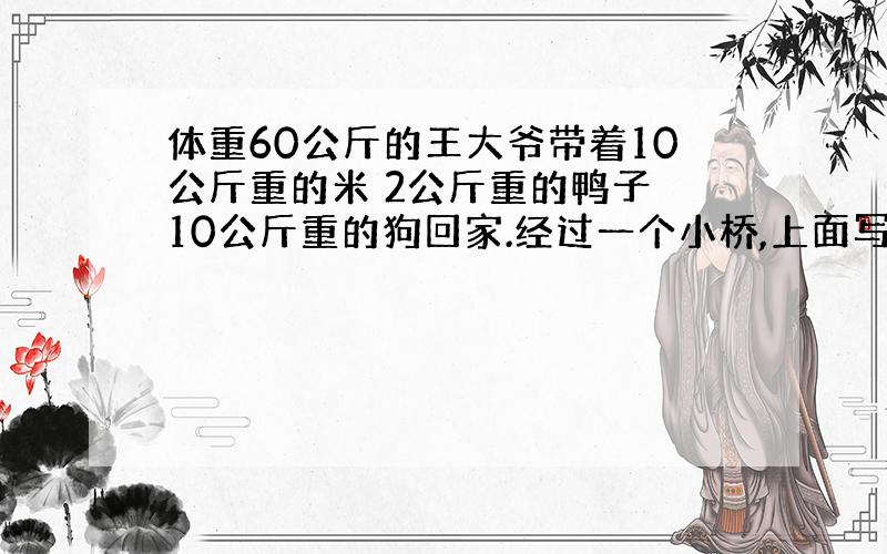 体重60公斤的王大爷带着10公斤重的米 2公斤重的鸭子 10公斤重的狗回家.经过一个小桥,上面写着 年久失修最多承重75