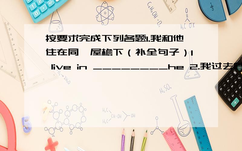 按要求完成下列各题1.我和他住在同一屋檐下（补全句子）I live in ________he 2.我过去曾经去看电影,