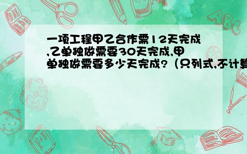 一项工程甲乙合作需12天完成,乙单独做需要30天完成,甲单独做需要多少天完成?（只列式,不计算）不要方程