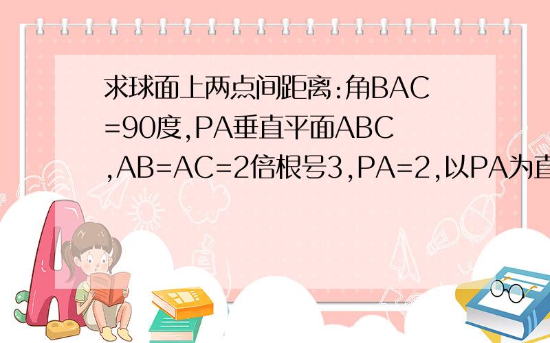 求球面上两点间距离:角BAC=90度,PA垂直平面ABC,AB=AC=2倍根号3,PA=2,以PA为直径的球交PB PC