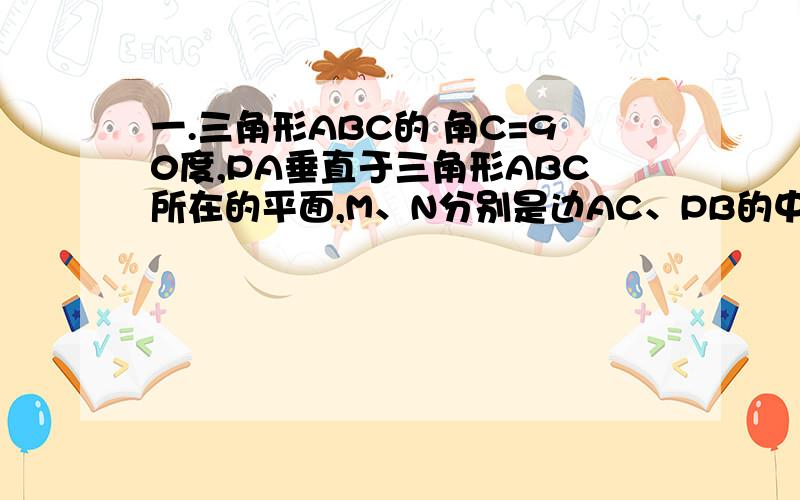 一.三角形ABC的 角C=90度,PA垂直于三角形ABC所在的平面,M、N分别是边AC、PB的中点 求证 MN垂直AC