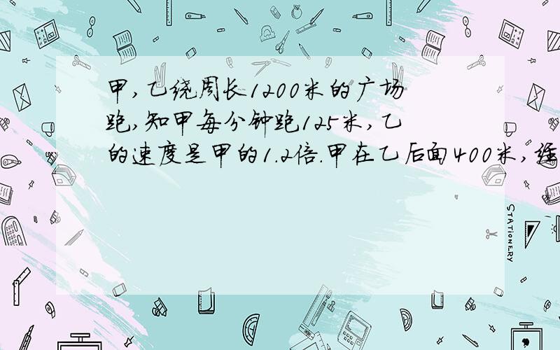 甲,乙绕周长1200米的广场跑,知甲每分钟跑125米,乙的速度是甲的1.2倍.甲在乙后面400米,经过几时间乙追上