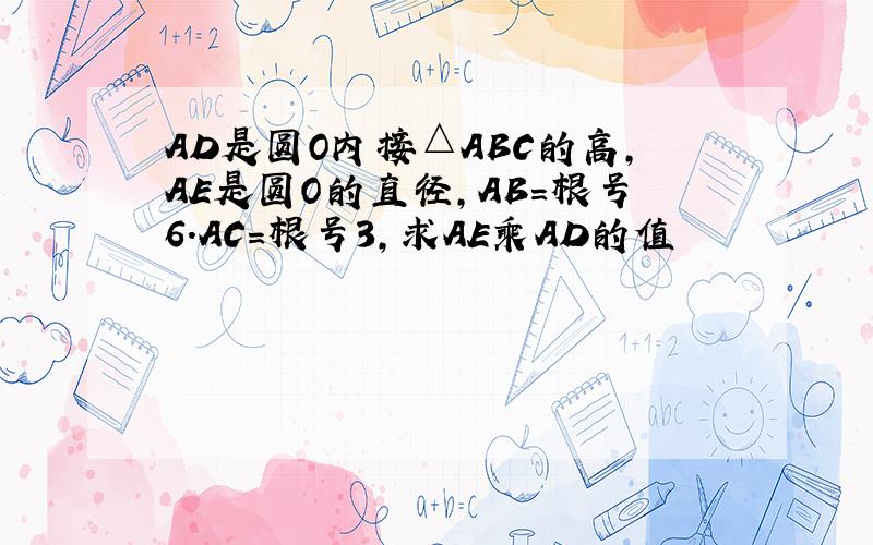 AD是圆O内接△ABC的高,AE是圆O的直径,AB=根号6.AC=根号3,求AE乘AD的值