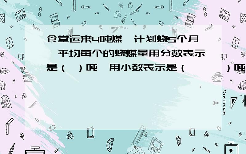 食堂运来4吨煤,计划烧5个月,平均每个的烧煤量用分数表示是（ ）吨,用小数表示是（　　　）吨；平均每月的烧煤量是1吨的几