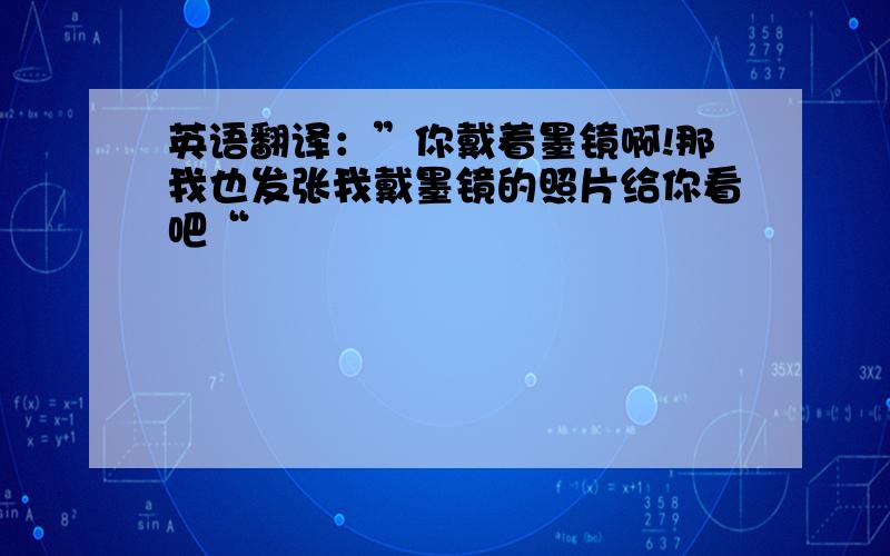 英语翻译：”你戴着墨镜啊!那我也发张我戴墨镜的照片给你看吧“