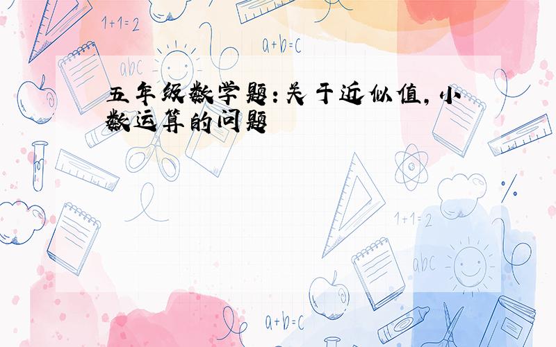 五年级数学题：关于近似值,小数运算的问题