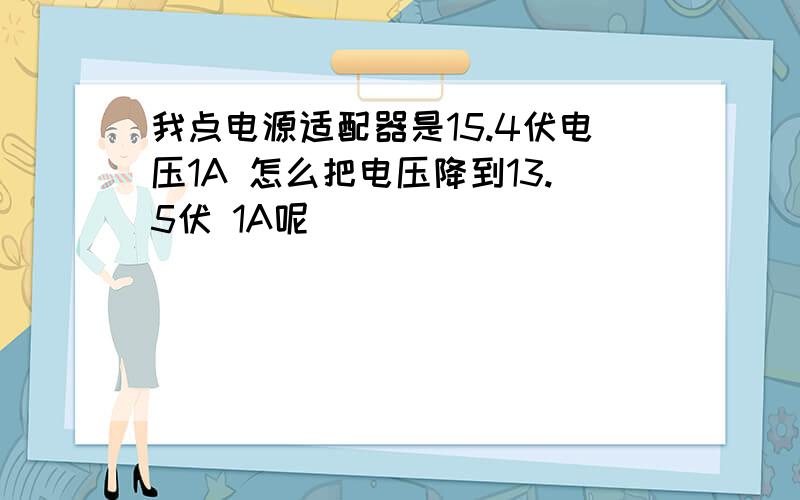 我点电源适配器是15.4伏电压1A 怎么把电压降到13.5伏 1A呢