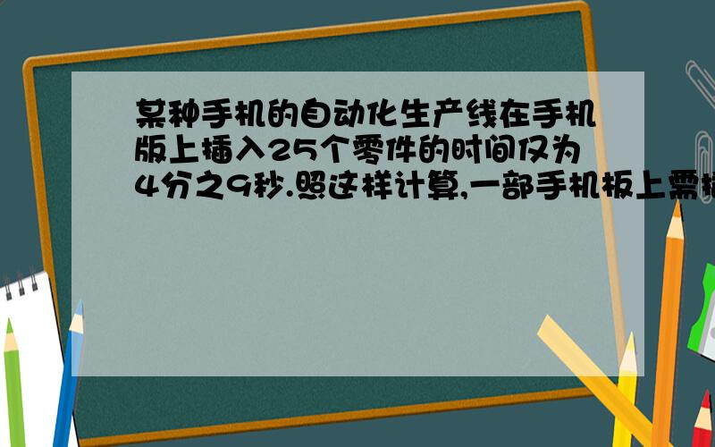 某种手机的自动化生产线在手机版上插入25个零件的时间仅为4分之9秒.照这样计算,一部手机板上需插入200个零件,大约要用