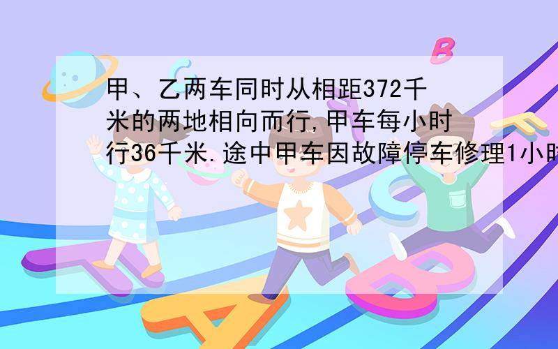 甲、乙两车同时从相距372千米的两地相向而行,甲车每小时行36千米.途中甲车因故障停车修理1小时,然后