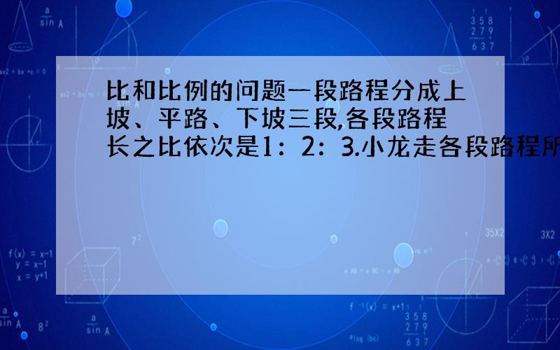 比和比例的问题一段路程分成上坡、平路、下坡三段,各段路程长之比依次是1：2：3.小龙走各段路程所用时间之比依次是4：5：