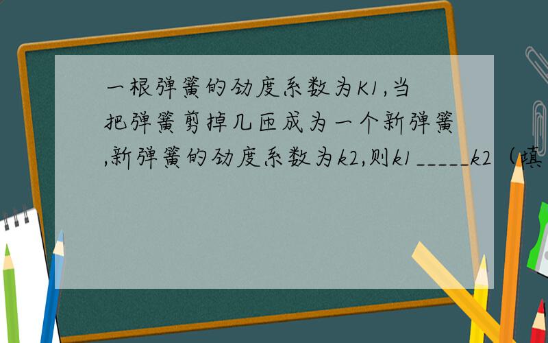 一根弹簧的劲度系数为K1,当把弹簧剪掉几匝成为一个新弹簧,新弹簧的劲度系数为k2,则k1_____k2（填“>”、“