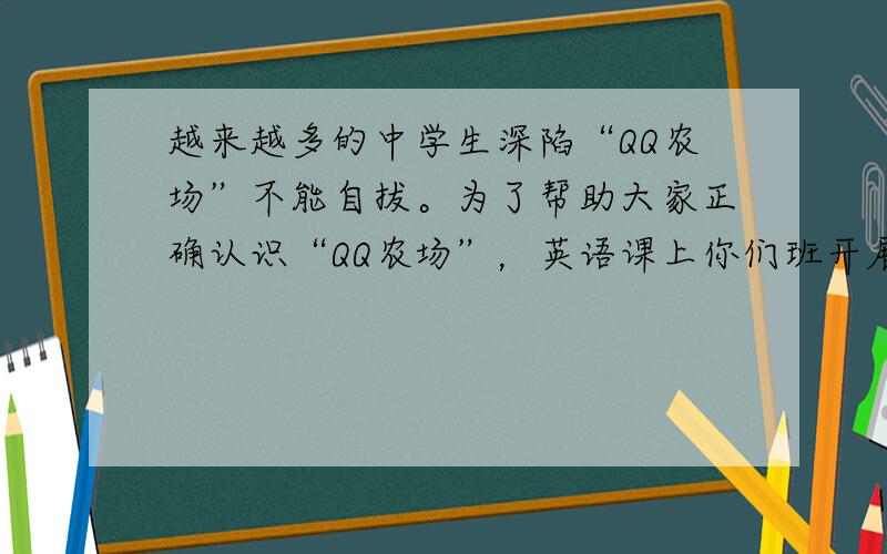 越来越多的中学生深陷“QQ农场”不能自拔。为了帮助大家正确认识“QQ农场”，英语课上你们班开展了一次讨论。请从以下方面将