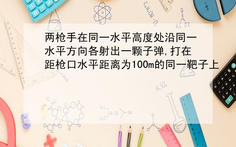 两枪手在同一水平高度处沿同一水平方向各射出一颗子弹,打在距枪口水平距离为100m的同一靶子上