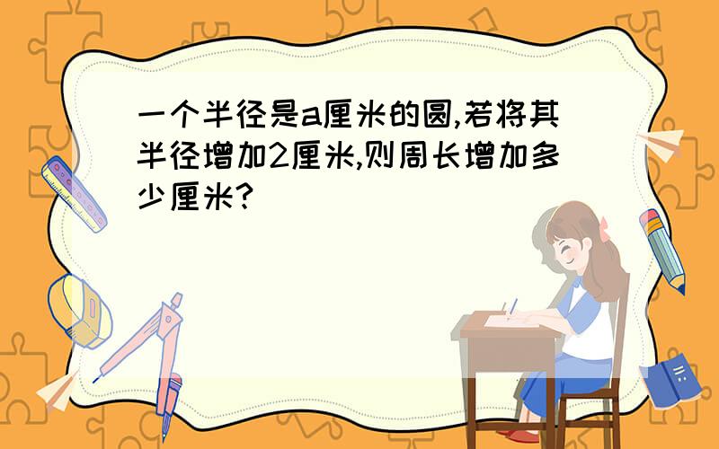 一个半径是a厘米的圆,若将其半径增加2厘米,则周长增加多少厘米?