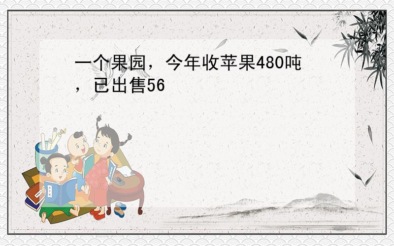 一个果园，今年收苹果480吨，已出售56