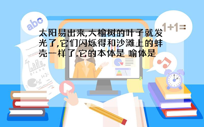 太阳易出来,大榆树的叶子就发光了,它们闪烁得和沙滩上的蚌壳一样了.它的本体是 喻体是