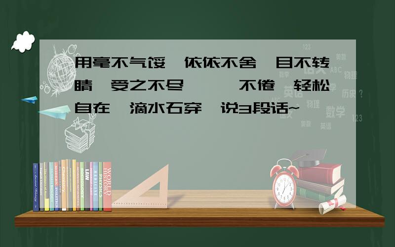 用毫不气馁,依依不舍,目不转睛,受之不尽,孜孜不倦,轻松自在,滴水石穿,说3段话~