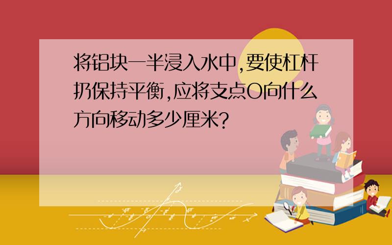 将铝块一半浸入水中,要使杠杆扔保持平衡,应将支点O向什么方向移动多少厘米?