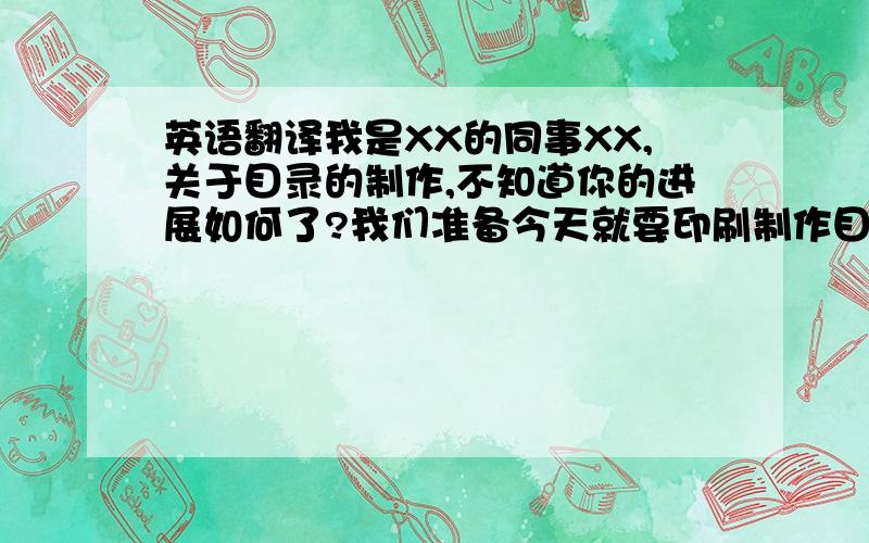 英语翻译我是XX的同事XX,关于目录的制作,不知道你的进展如何了?我们准备今天就要印刷制作目录了,因为我们马上就需要使用