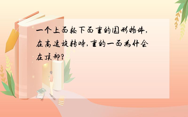 一个上面轻下面重的圆形物体,在高速旋转时,重的一面为什会在顶部?